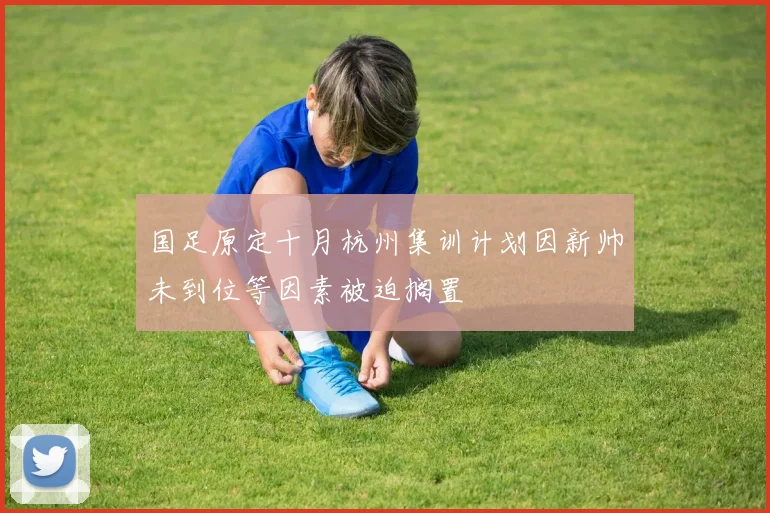 国足原定十月杭州集训计划因新帅未到位等因素被迫搁置