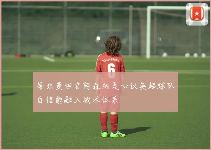 蒂尔曼坦言阿森纳是心仪英超球队自信能融入战术体系