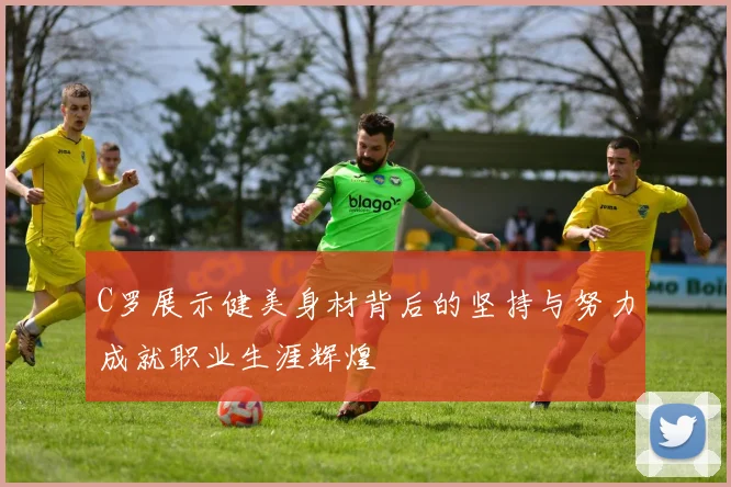 C罗展示健美身材背后的坚持与努力成就职业生涯辉煌