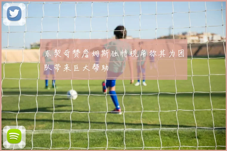 东契奇赞詹姆斯独特视角称其为团队带来巨大帮助