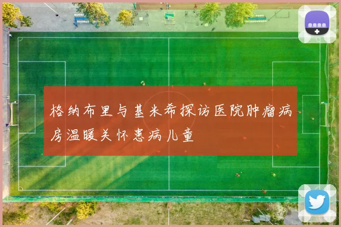 格纳布里与基米希探访医院肿瘤病房温暖关怀患病儿童