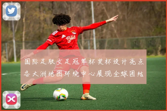 国际足联女足冠军杯奖杯设计亮点各大洲地图环绕中心展现全球团结与竞技精神