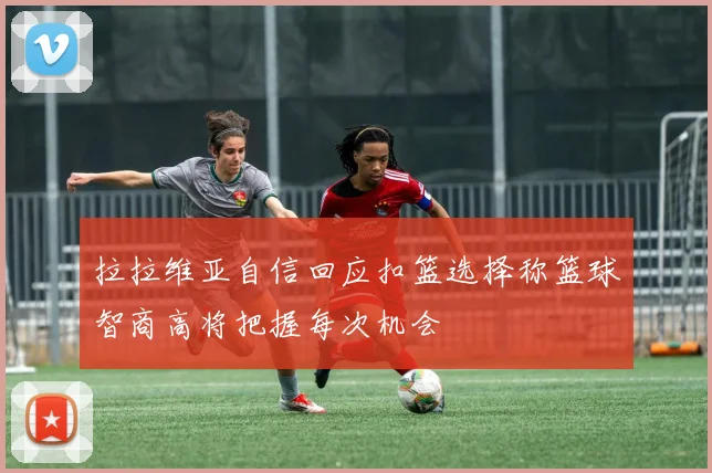 拉拉维亚自信回应扣篮选择称篮球智商高将把握每次机会