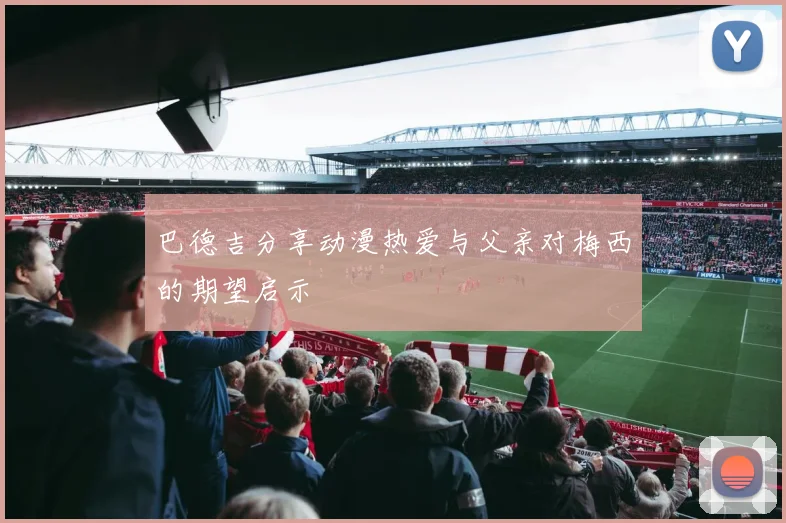 巴德吉分享动漫热爱与父亲对梅西的期望启示