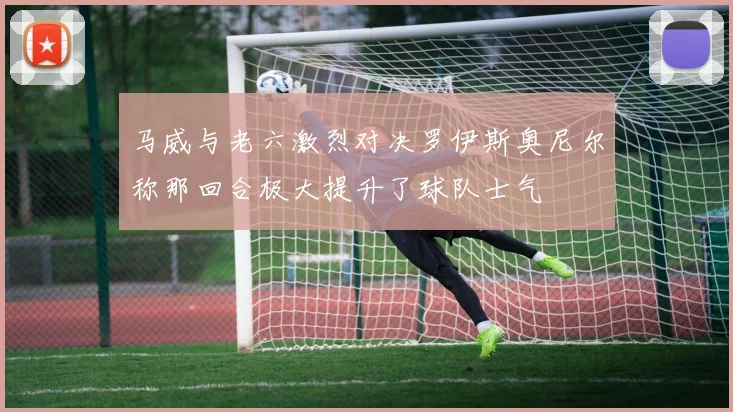 马威与老六激烈对决罗伊斯奥尼尔称那回合极大提升了球队士气