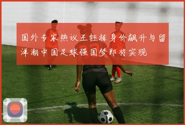 国外专家热议王钰栋身价飙升与留洋潮中国足球强国梦即将实现