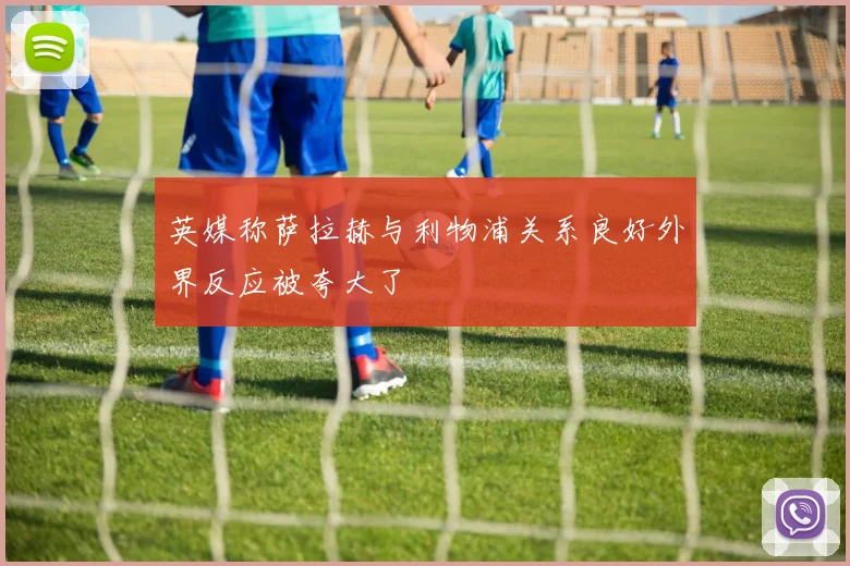 英媒称萨拉赫与利物浦关系良好外界反应被夸大了