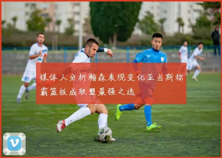 媒体人分析瀚森表现变化亚当斯称霸篮板成联盟最强之选