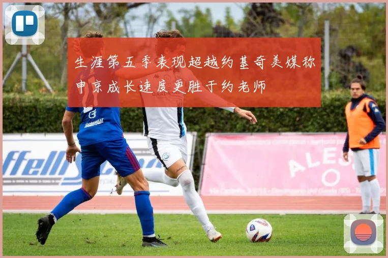 生涯第五季表现超越约基奇美媒称申京成长速度更胜于约老师
