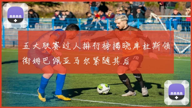五大联赛过人排行榜揭晓库杜斯领衔姆巴佩亚马尔紧随其后