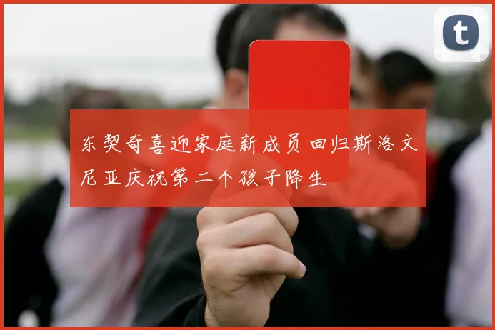 东契奇喜迎家庭新成员回归斯洛文尼亚庆祝第二个孩子降生