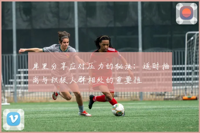 库里分享应对压力的秘诀：适时抽离与积极人群相处的重要性