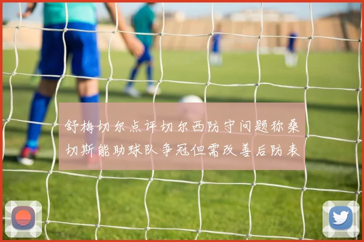 舒梅切尔点评切尔西防守问题称桑切斯能助球队争冠但需改善后防表现