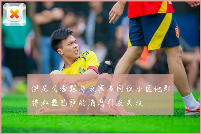 伊尼戈透露与坎塞洛同住小区他即将加盟巴萨的消息引发关注