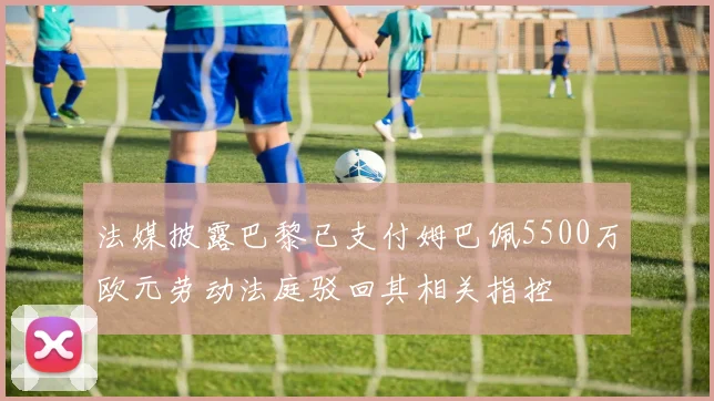 法媒披露巴黎已支付姆巴佩5500万欧元劳动法庭驳回其相关指控