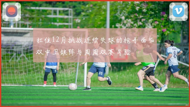 扛住12月挑战连续失球的枪手面临双中卫缺阵与周周双赛考验