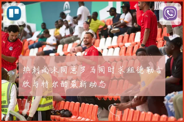 热刺尚未同意罗马同时求租德勒古欣与特尔的最新动态