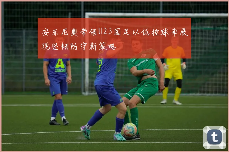 安东尼奥带领U23国足以低控球率展现坚韧防守新策略