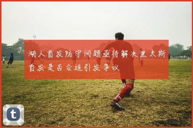 湖人首发防守问题亟待解决里夫斯首发是否合适引发争议