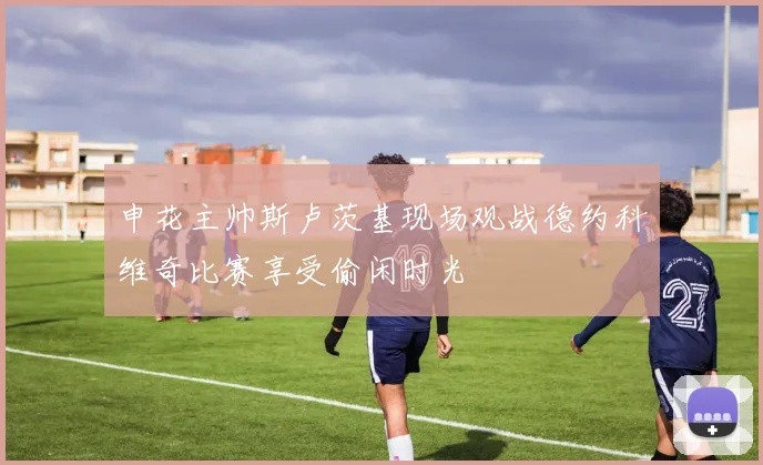 申花主帅斯卢茨基现场观战德约科维奇比赛享受偷闲时光