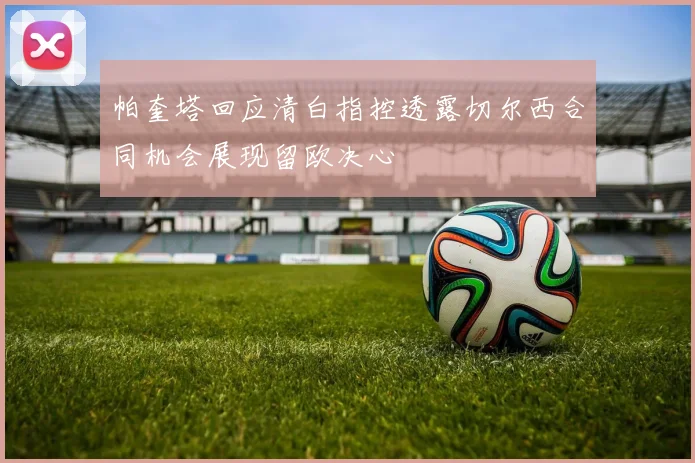 帕奎塔回应清白指控透露切尔西合同机会展现留欧决心