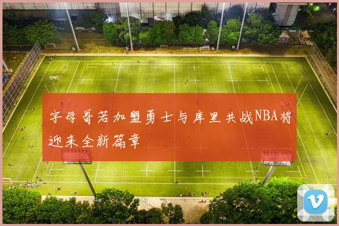 字母哥若加盟勇士与库里共战NBA将迎来全新篇章
